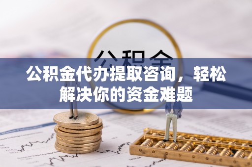 垫江公积金代办提取咨询，轻松解决你的资金难题