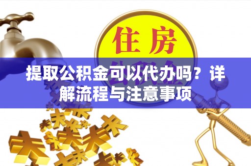 垫江提取公积金可以代办吗？详解流程与注意事项