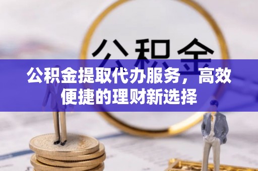 垫江公积金提取代办服务，高效便捷的理财新选择