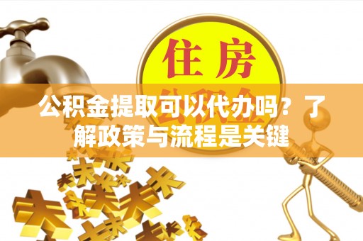 垫江公积金提取可以代办吗？了解政策与流程是关键