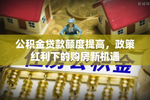 垫江公积金贷款额度提高，政策红利下的购房新机遇