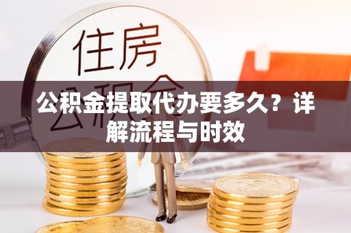 垫江公积金提取代办要多久？详解流程与时效