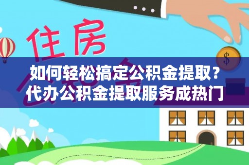 垫江如何轻松搞定公积金提取？代办公积金提取服务成热门选择
