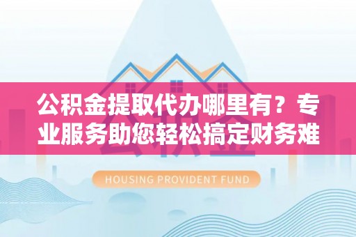 垫江公积金提取代办哪里有？专业服务助您轻松搞定财务难题