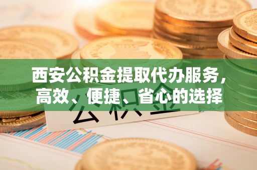 垫江西安公积金提取代办服务，高效、便捷、省心的选择