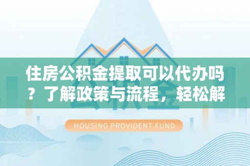 垫江住房公积金提取可以代办吗？了解政策与流程，轻松解决疑惑