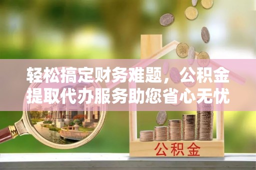 垫江轻松搞定财务难题，公积金提取代办服务助您省心无忧