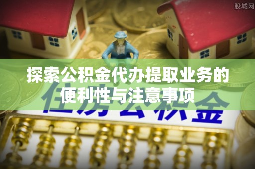 垫江探索公积金代办提取业务的便利性与注意事项