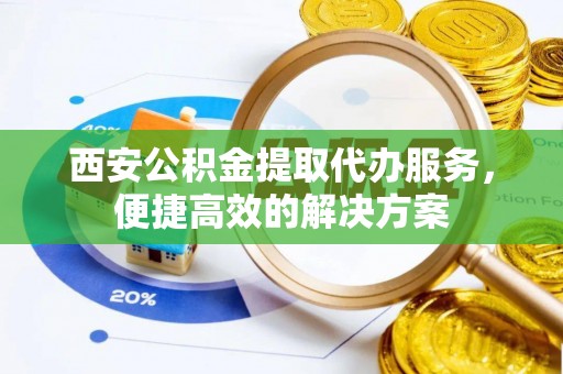 垫江西安公积金提取代办服务，便捷高效的解决方案