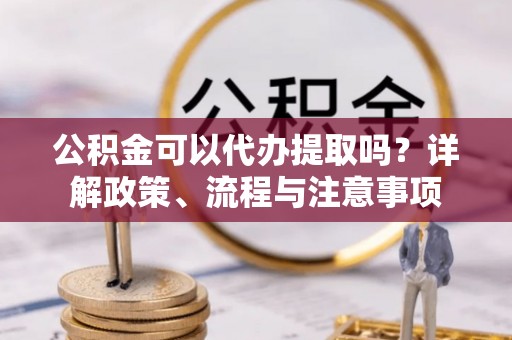 垫江公积金可以代办提取吗？详解政策、流程与注意事项