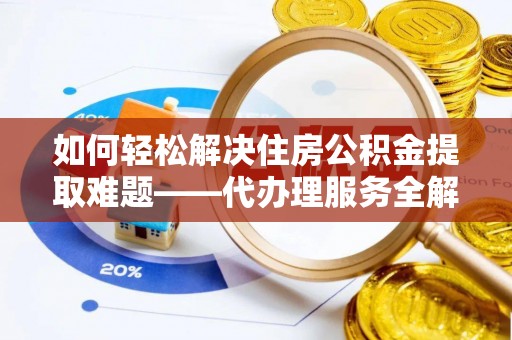 垫江如何轻松解决住房公积金提取难题——代办理服务全解析