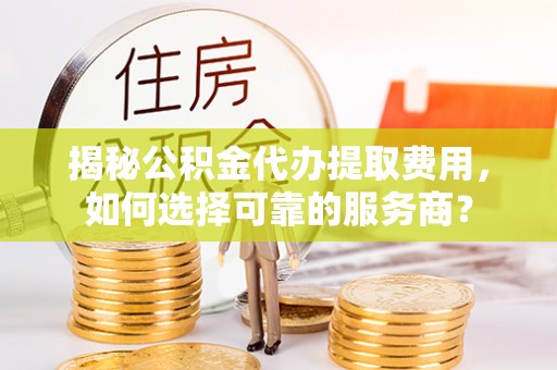 垫江揭秘公积金代办提取费用，如何选择可靠的服务商？