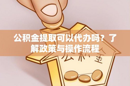 垫江公积金提取可以代办吗？了解政策与操作流程