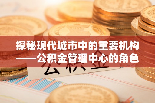垫江探秘现代城市中的重要机构——公积金管理中心的角色与使命