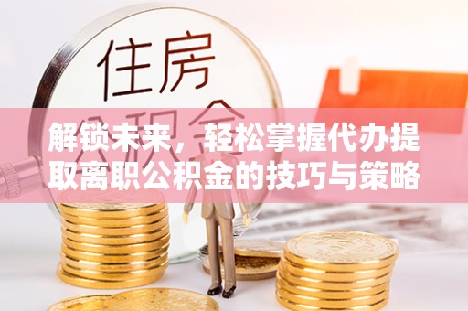 垫江解锁未来，轻松掌握代办提取离职公积金的技巧与策略