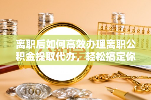 垫江离职后如何高效办理离职公积金提取代办，轻松搞定你的公积金