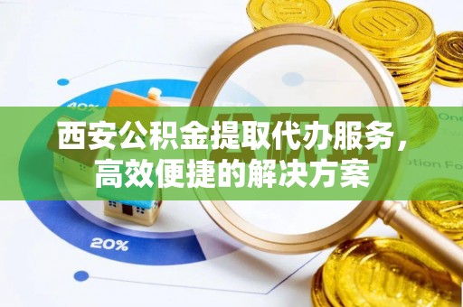 垫江西安公积金提取代办服务，高效便捷的解决方案