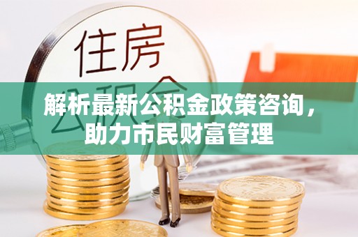垫江解析最新公积金政策咨询，助力市民财富管理