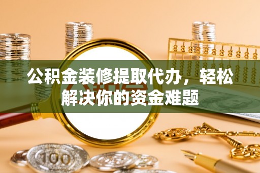 垫江公积金装修提取代办，轻松解决你的资金难题