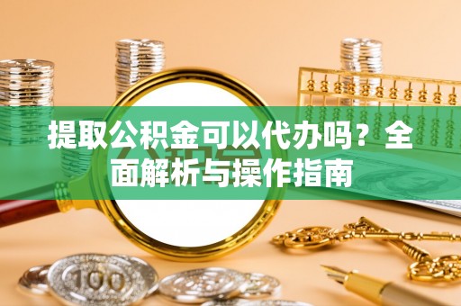 垫江提取公积金可以代办吗？全面解析与操作指南