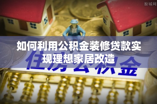 垫江如何利用公积金装修贷款实现理想家居改造