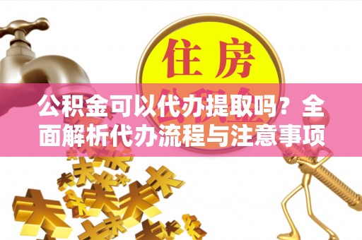 垫江公积金可以代办提取吗？全面解析代办流程与注意事项
